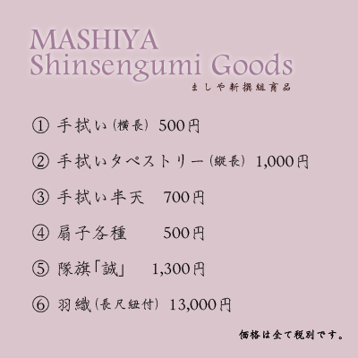 ましや新撰組商品1.手拭い(横長) 500円2.手拭いタペストリー(縦長) 1,000円3.手拭い半天 700円4.扇子各種 500円5.隊旗「誠」 1,300円6.羽織(長尺紐付) 13,000円